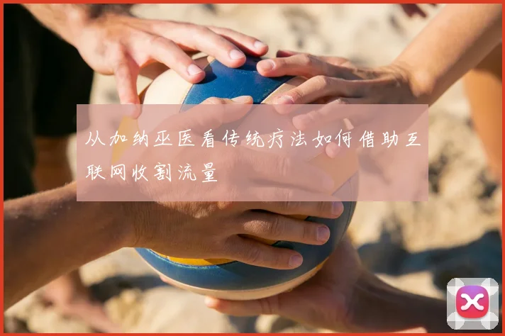 从加纳巫医看传统疗法如何借助互联网收割流量