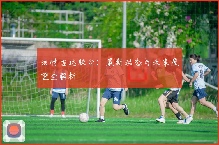 坎特吉达联合：最新动态与未来展望全解析