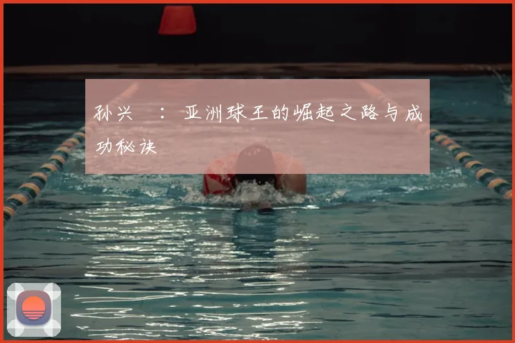 孙兴慜:亚洲球王的崛起之路与成功秘诀