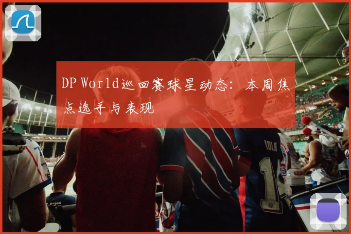 DP World巡回赛球星动态：本周焦点选手与表现