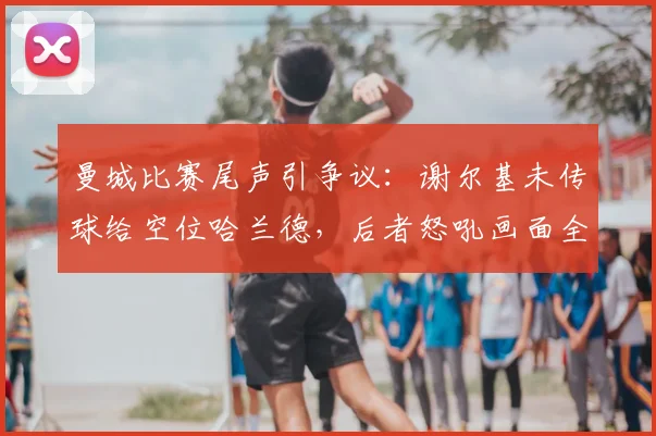 曼城比赛尾声引争议：谢尔基未传球给空位哈兰德，后者怒吼画面全解析