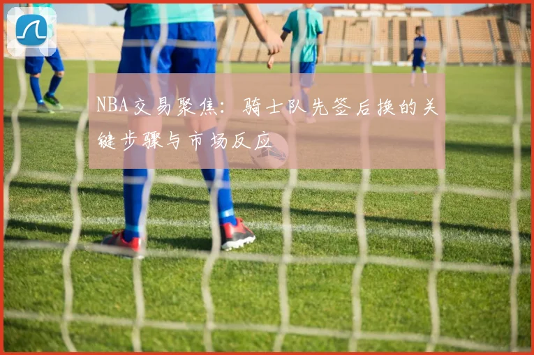 NBA交易聚焦:骑士队先签后换的关键步骤与市场反应