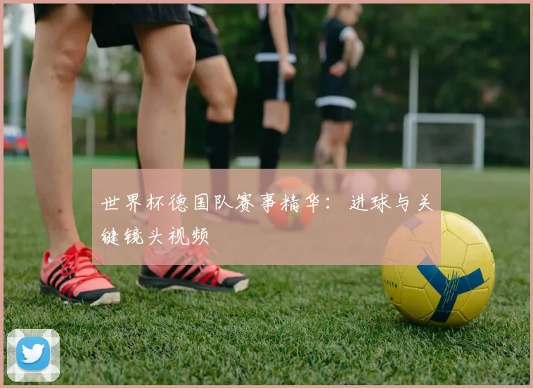 世界杯德国队赛事精华：进球与关键镜头视频