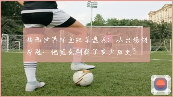 梅西世界杯全纪录盘点:从出场到夺冠,他究竟刷新了多少历史?