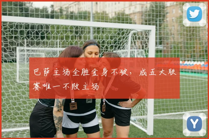 巴萨主场全胜金身不破，成五大联赛唯一不败主场