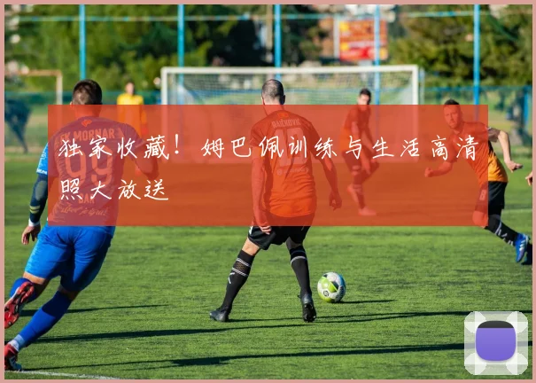 独家收藏!姆巴佩训练与生活高清照大放送