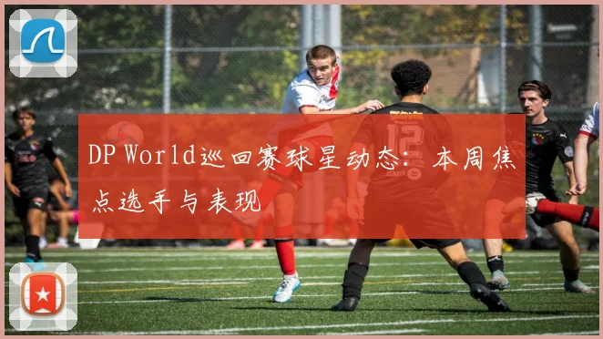 DP World巡回赛球星动态：本周焦点选手与表现