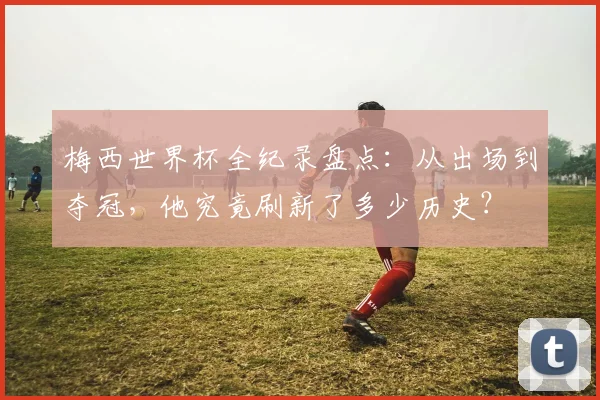 梅西世界杯全纪录盘点：从出场到夺冠，他究竟刷新了多少历史？